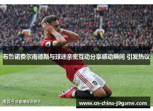 布鲁诺费尔南德斯与球迷亲密互动分享感动瞬间 引发热议