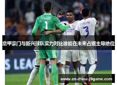 意甲豪门与新兴球队实力对比谁能在未来占据主导地位 意甲豪门与新兴球队实力对比谁能在未来占据主导地位