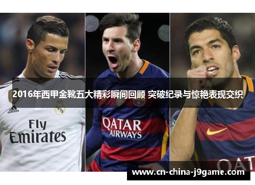 2016年西甲金靴五大精彩瞬间回顾 突破纪录与惊艳表现交织 2016年西甲金靴五大精彩瞬间回顾 突破纪录与惊艳表现交织