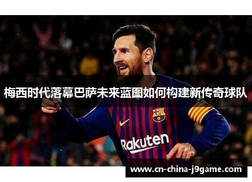 梅西时代落幕巴萨未来蓝图如何构建新传奇球队