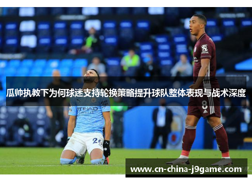 瓜帅执教下为何球迷支持轮换策略提升球队整体表现与战术深度 瓜帅执教下为何球迷支持轮换策略提升球队整体表现与战术深度