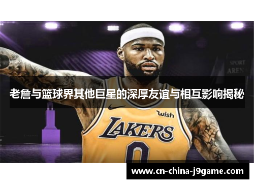 老詹与篮球界其他巨星的深厚友谊与相互影响揭秘