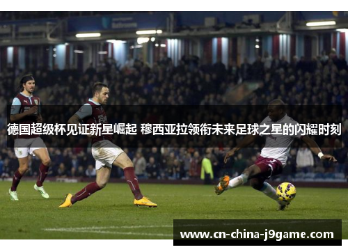 德国超级杯见证新星崛起 穆西亚拉领衔未来足球之星的闪耀时刻