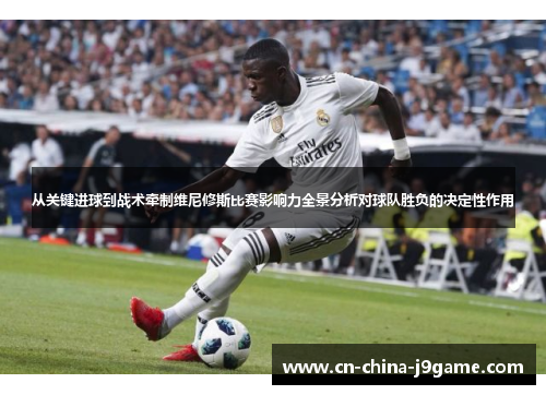 从关键进球到战术牵制维尼修斯比赛影响力全景分析对球队胜负的决定性作用