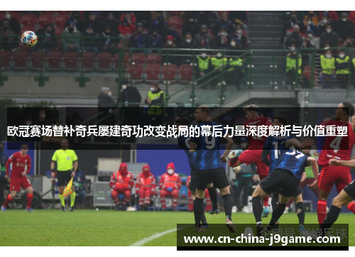 欧冠赛场替补奇兵屡建奇功改变战局的幕后力量深度解析与价值重塑