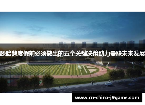 滕哈赫度假前必须做出的五个关键决策助力曼联未来发展