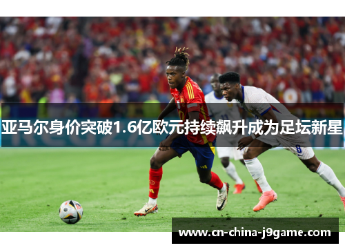 亚马尔身价突破1.6亿欧元持续飙升成为足坛新星