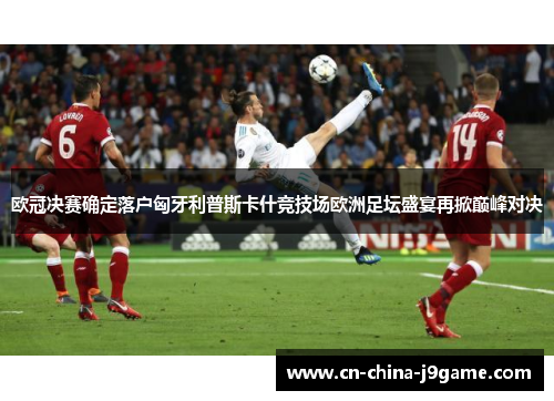 欧冠决赛确定落户匈牙利普斯卡什竞技场欧洲足坛盛宴再掀巅峰对决 欧冠决赛确定落户匈牙利普斯卡什竞技场欧洲足坛盛宴再掀巅峰对决