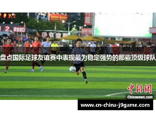 盘点国际足球友谊赛中表现最为稳定强势的那些顶级球队