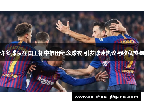 许多球队在国王杯中推出纪念球衣 引发球迷热议与收藏热潮